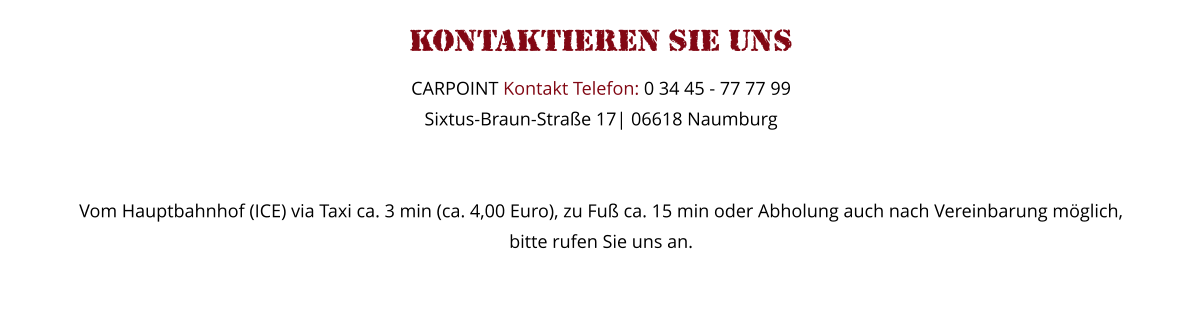 Kontaktieren Sie uns   CARPOINT Kontakt Telefon: 0 34 45 - 77 77 99 Sixtus-Braun-Strae 17| 06618 Naumburg   Vom Hauptbahnhof (ICE) via Taxi ca. 3 min (ca. 4,00 Euro), zu Fu ca. 15 min oder Abholung auch nach Vereinbarung mglich,  bitte rufen Sie uns an.