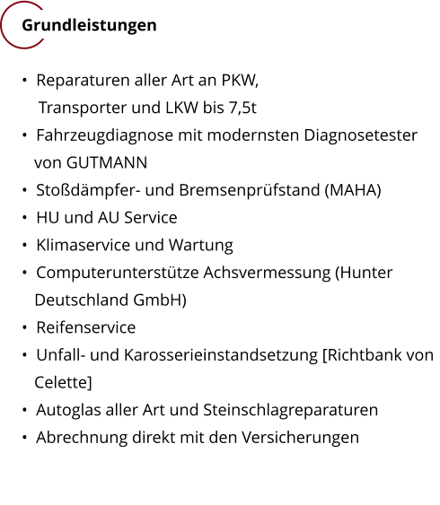 Grundleistungen    Reparaturen aller Art an PKW,      Transporter und LKW bis 7,5t    Fahrzeugdiagnose mit modernsten Diagnosetester       von GUTMANN   Stodmpfer- und Bremsenprfstand (MAHA)    HU und AU Service    Klimaservice und Wartung    Computeruntersttze Achsvermessung (Hunter      Deutschland GmbH)    Reifenservice    Unfall- und Karosserieinstandsetzung [Richtbank von     Celette]    Autoglas aller Art und Steinschlagreparaturen    Abrechnung direkt mit den Versicherungen
